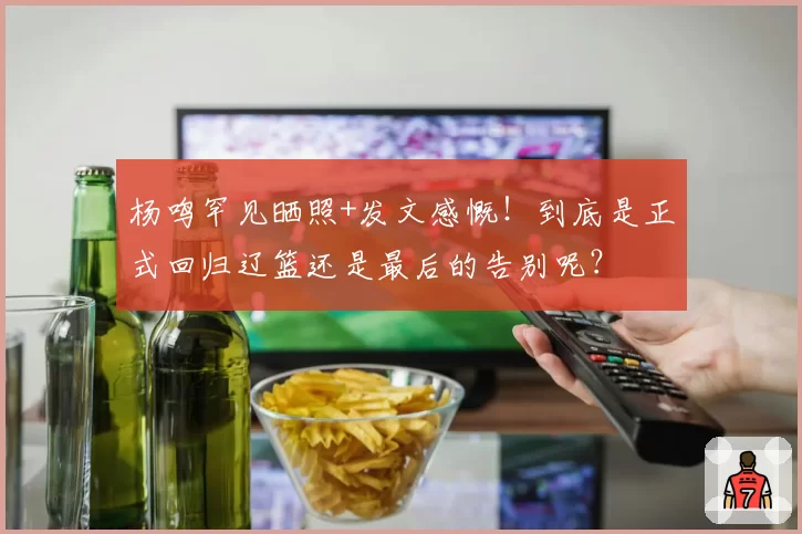 杨鸣罕见晒照+发文感慨！到底是正式回归辽篮还是最后的告别呢？