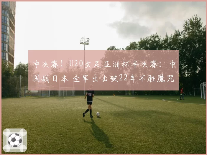 冲决赛！U20女足亚洲杯半决赛：中国战日本 全军出击破22年不胜魔咒？