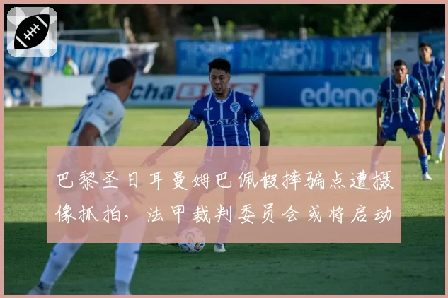 巴黎圣日耳曼姆巴佩假摔骗点遭摄像抓拍，法甲裁判委员会或将启动调查