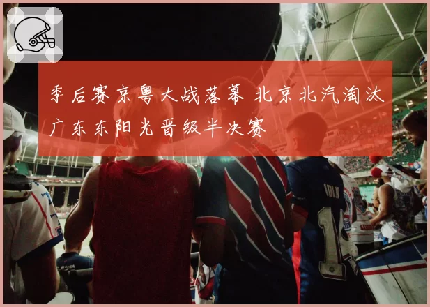 季后赛京粤大战落幕 北京北汽淘汰广东东阳光晋级半决赛