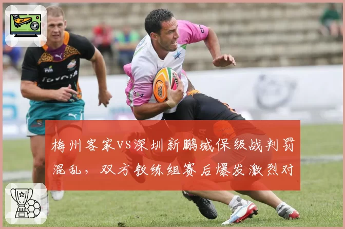 梅州客家vs深圳新鹏城保级战判罚混乱，双方教练组赛后爆发激烈对峙