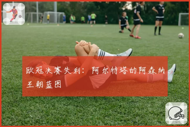 欧冠决赛失利：阿尔特塔的阿森纳王朝蓝图