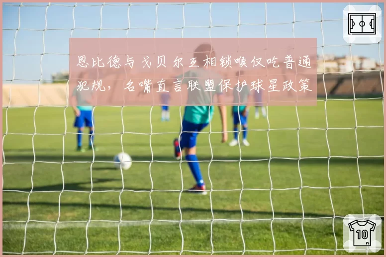 恩比德与戈贝尔互相锁喉仅吃普通犯规，名嘴直言联盟保护球星政策失衡