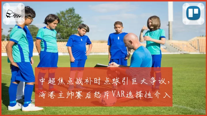 中超焦点战补时点球引巨大争议，海港主帅赛后怒斥VAR选择性介入