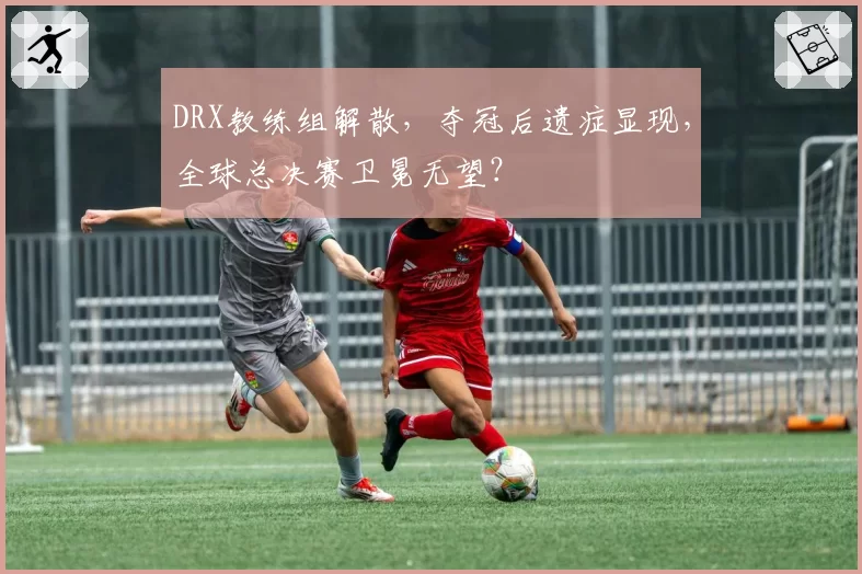 DRX教练组解散，夺冠后遗症显现，全球总决赛卫冕无望？