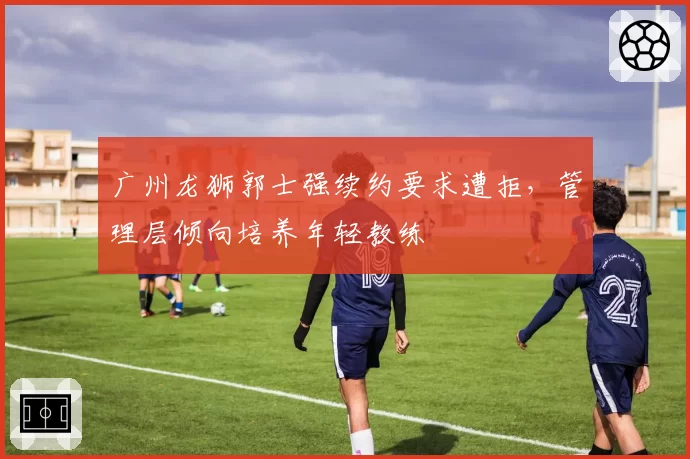 广州龙狮郭士强续约要求遭拒，管理层倾向培养年轻教练