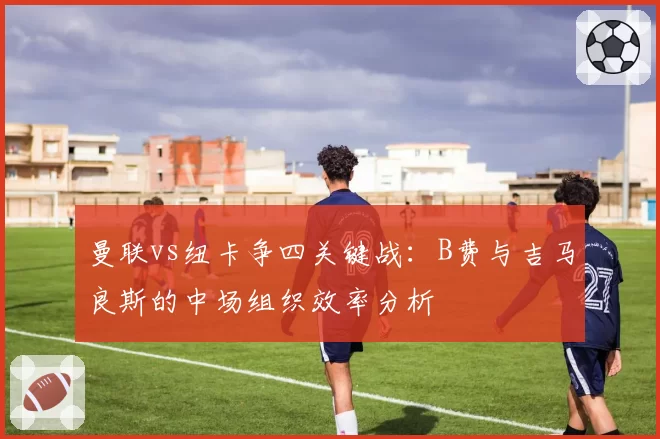 曼联vs纽卡争四关键战：B费与吉马良斯的中场组织效率分析