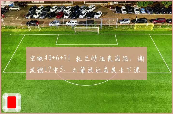 空砍40+6+7！杜兰特沮丧离场，谢泼德17中5，火箭该让乌度卡下课