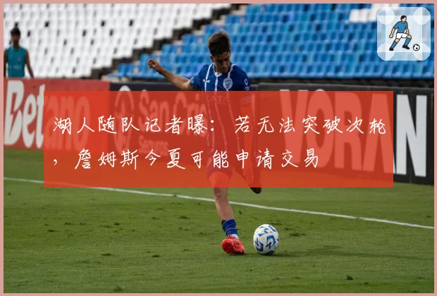 湖人随队记者曝：若无法突破次轮，詹姆斯今夏可能申请交易