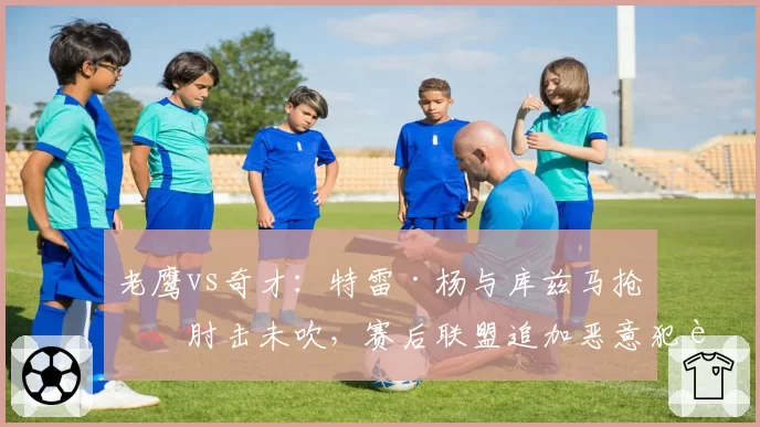 老鹰vs奇才：特雷·杨与库兹马抢位肘击未吹，赛后联盟追加恶意犯规引争议？