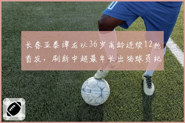 长春亚泰谭龙以36岁高龄连续12轮首发,刷新中超最年长出场球员纪录