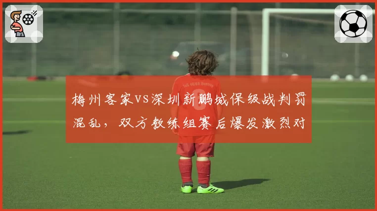 梅州客家vs深圳新鹏城保级战判罚混乱,双方教练组赛后爆发激烈对峙