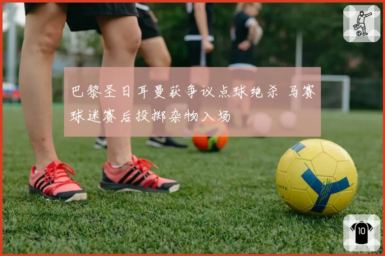 巴黎圣日耳曼获争议点球绝杀 马赛球迷赛后投掷杂物入场