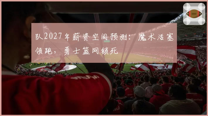 队2027年薪资空间预测：魔术活塞领跑，勇士篮网锁死