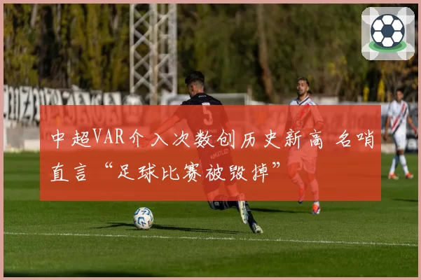 中超VAR介入次数创历史新高 名哨直言“足球比赛被毁掉”