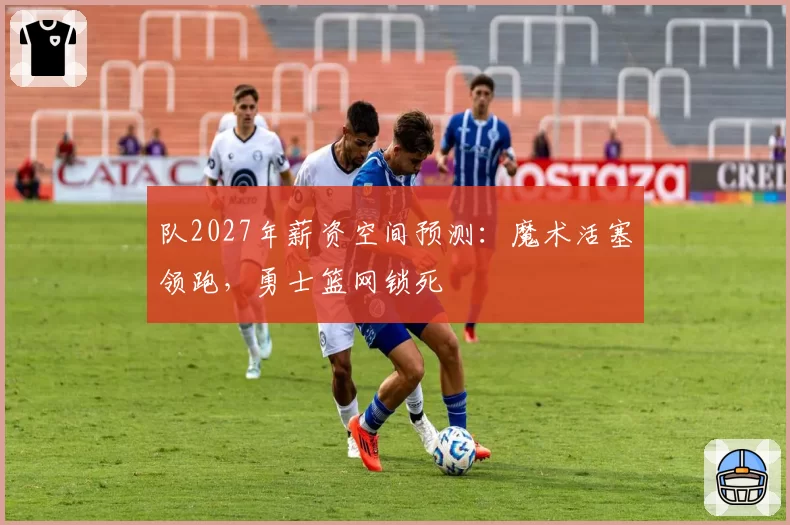 队2027年薪资空间预测：魔术活塞领跑，勇士篮网锁死