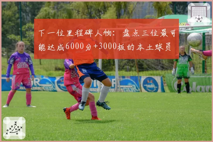 下一位里程碑人物：盘点三位最可能达成6000分+3000板的本土球员