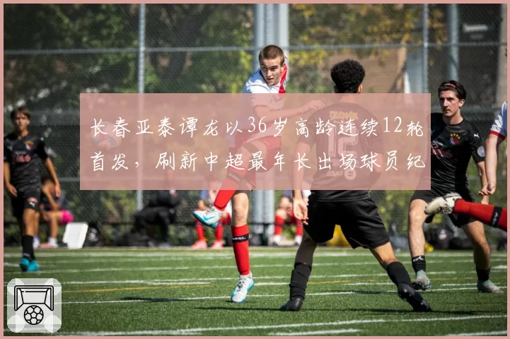 长春亚泰谭龙以36岁高龄连续12轮首发,刷新中超最年长出场球员纪录