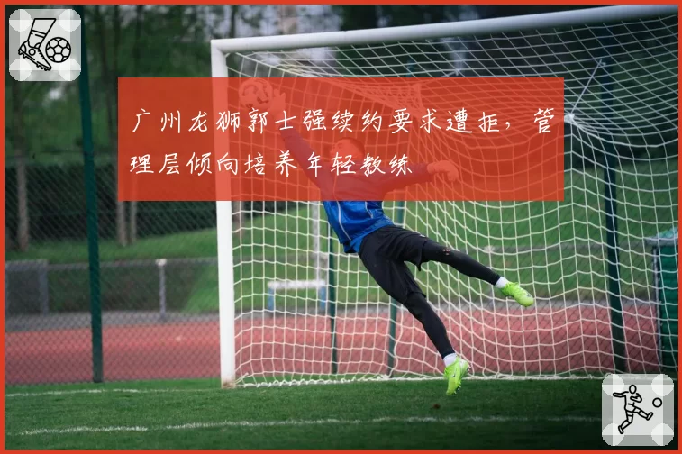 广州龙狮郭士强续约要求遭拒，管理层倾向培养年轻教练