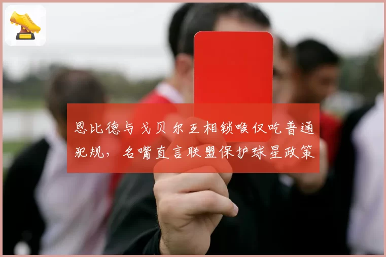 恩比德与戈贝尔互相锁喉仅吃普通犯规，名嘴直言联盟保护球星政策失衡