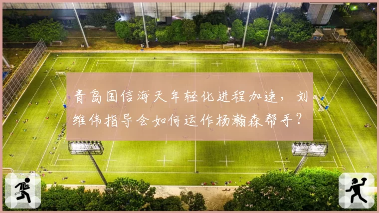 青岛国信海天年轻化进程加速，刘维伟指导会如何运作杨瀚森帮手？