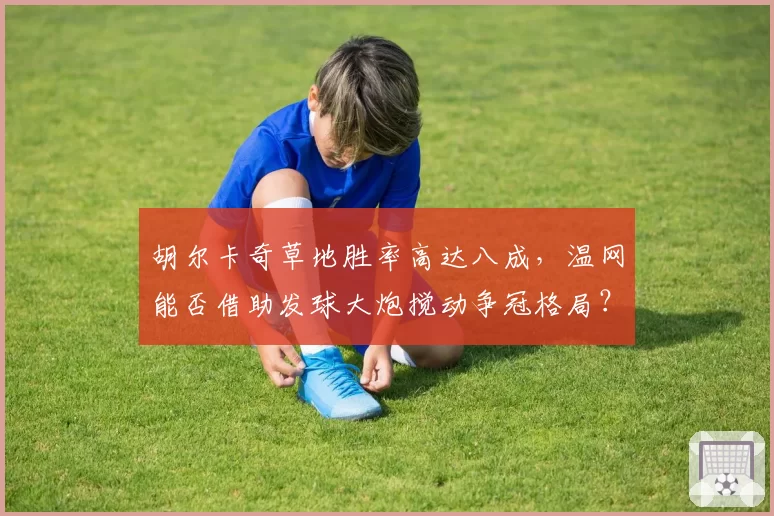胡尔卡奇草地胜率高达八成，温网能否借助发球大炮搅动争冠格局？