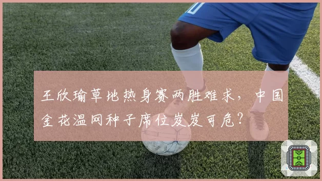 王欣瑜草地热身赛两胜难求，中国金花温网种子席位岌岌可危？