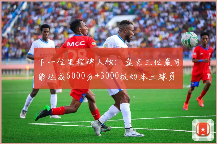 下一位里程碑人物：盘点三位最可能达成6000分+3000板的本土球员