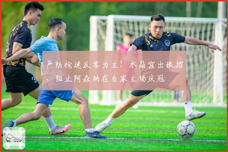 严防枪迷反客为主！水晶宫出狠招，阻止阿森纳在自家主场庆冠