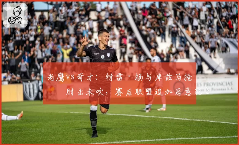 老鹰vs奇才:特雷·杨与库兹马抢位肘击未吹,赛后联盟追加恶意犯规引争议?