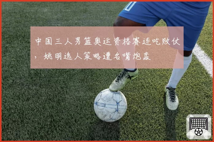中国三人男篮奥运资格赛连吃败仗，姚明选人策略遭名嘴炮轰
