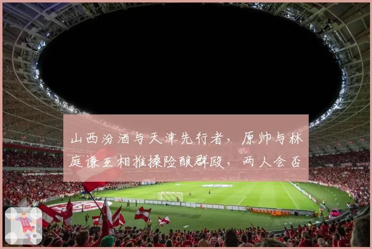 山西汾酒与天津先行者，原帅与林庭谦互相推搡险酿群殴，两人会否面临停赛？