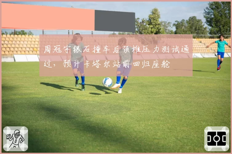 周冠宇银石撞车后颈椎压力测试通过,预计卡塔尔站前回归座舱