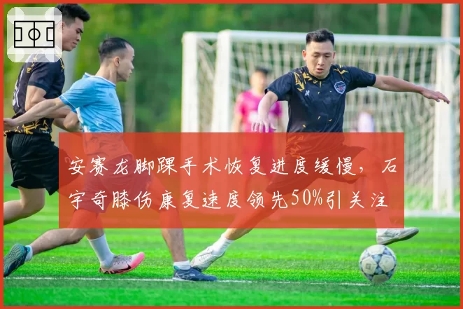 安赛龙脚踝手术恢复进度缓慢,石宇奇膝伤康复速度领先50%引关注
