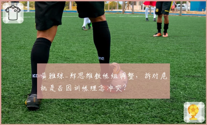 黄雅琼_郑思维教练组调整,拆对危机是否因训练理念冲突?