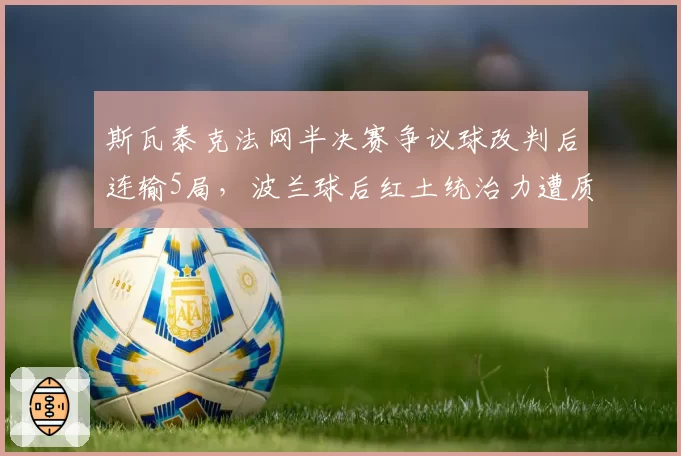 斯瓦泰克法网半决赛争议球改判后连输5局,波兰球后红土统治力遭质疑