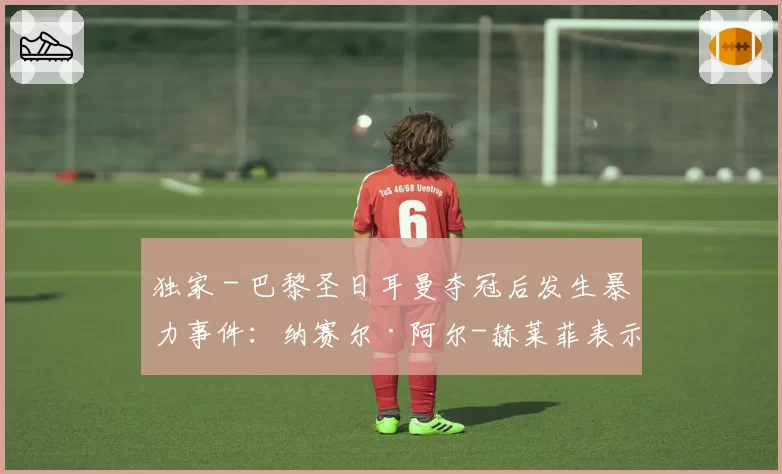 独家 - 巴黎圣日耳曼夺冠后发生暴力事件：纳赛尔·阿尔-赫莱菲表示“真正的巴黎球迷不会这样做”