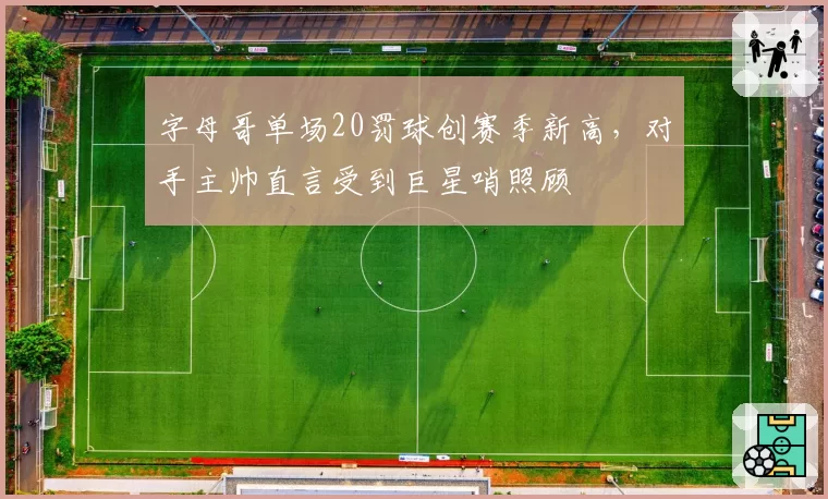 字母哥单场20罚球创赛季新高，对手主帅直言受到巨星哨照顾