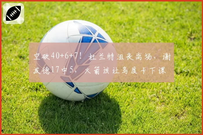 空砍40+6+7！杜兰特沮丧离场，谢泼德17中5，火箭该让乌度卡下课