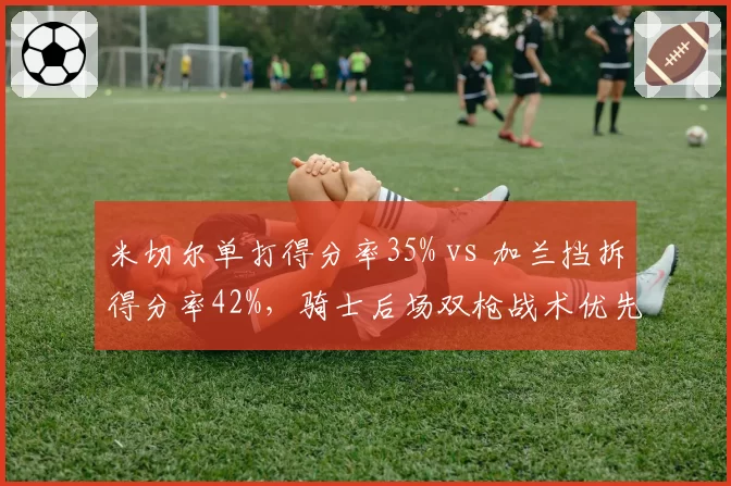 米切尔单打得分率35% vs 加兰挡拆得分率42%，骑士后场双枪战术优先级碰撞