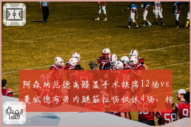 阿森纳厄德高膝盖手术缺席12场vs曼城德布劳内腿筋拉伤仅休4场，枪手核心依赖度更高风险更大