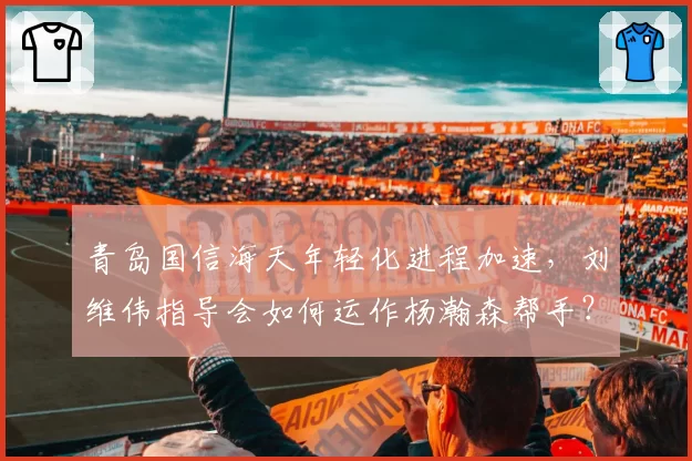 青岛国信海天年轻化进程加速，刘维伟指导会如何运作杨瀚森帮手？