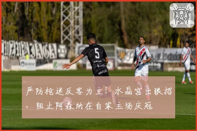严防枪迷反客为主！水晶宫出狠招，阻止阿森纳在自家主场庆冠