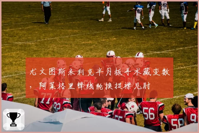 尤文图斯米利克半月板手术藏变数，阿莱格里锋线轮换捉襟见肘