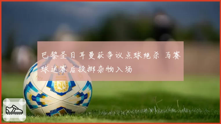 巴黎圣日耳曼获争议点球绝杀 马赛球迷赛后投掷杂物入场