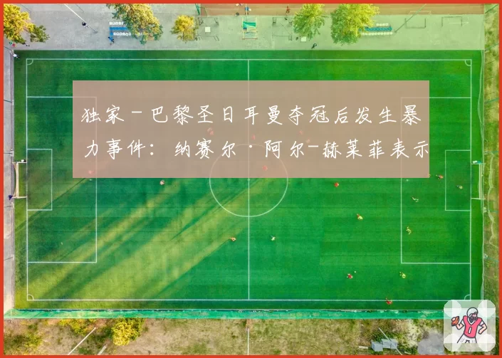 独家 - 巴黎圣日耳曼夺冠后发生暴力事件：纳赛尔·阿尔-赫莱菲表示“真正的巴黎球迷不会这样做”
