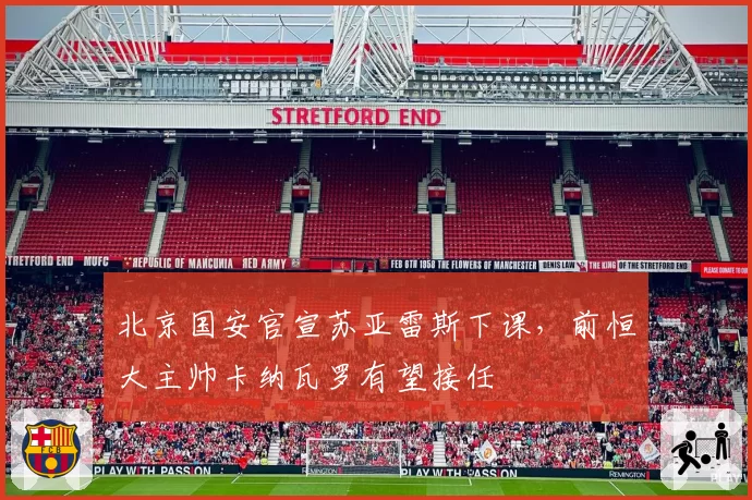 北京国安官宣苏亚雷斯下课，前恒大主帅卡纳瓦罗有望接任