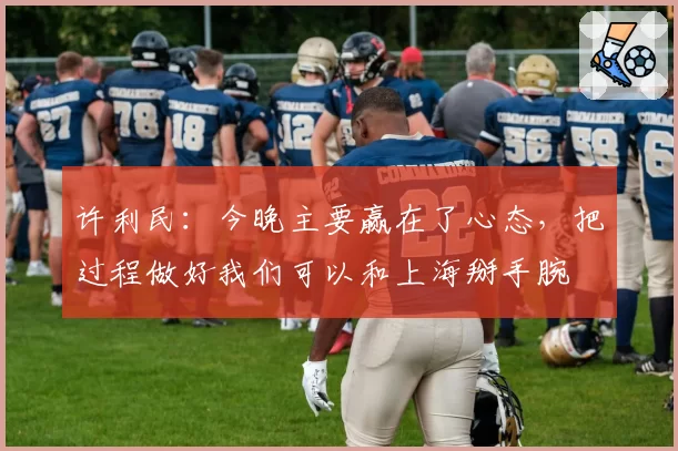 许利民:今晚主要赢在了心态,把过程做好我们可以和上海掰手腕