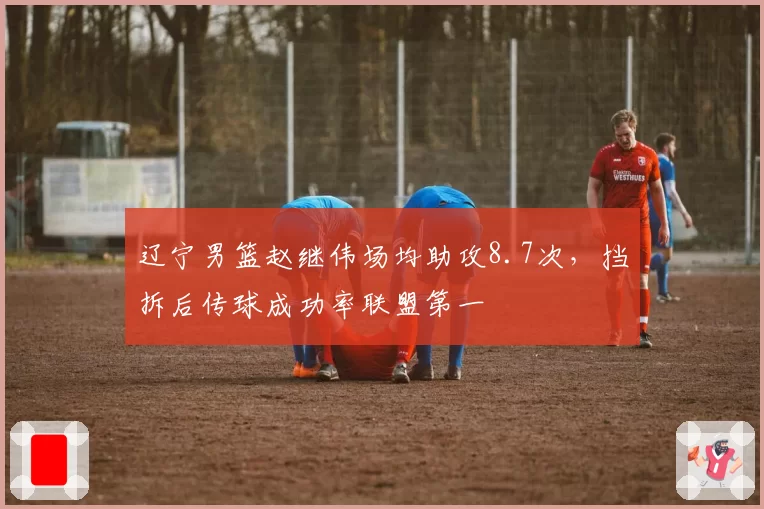 辽宁男篮赵继伟场均助攻8.7次,挡拆后传球成功率联盟第一