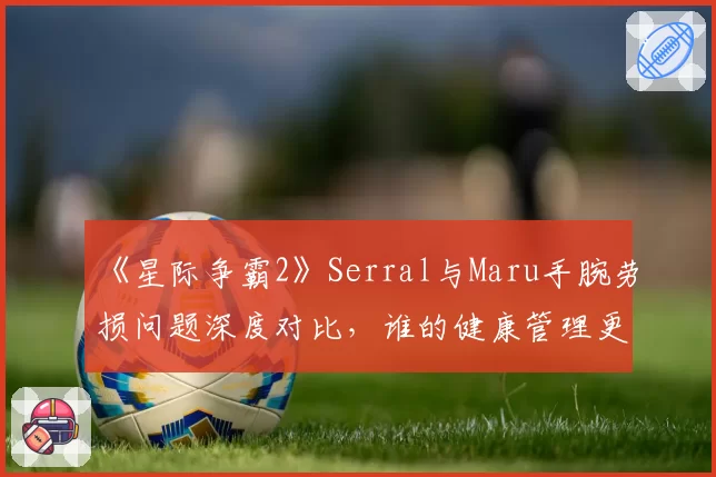 《星际争霸2》Serral与Maru手腕劳损问题深度对比，谁的健康管理更胜一筹？